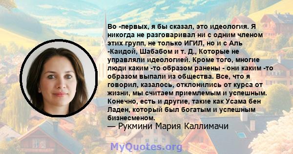 Во -первых, я бы сказал, это идеология. Я никогда не разговаривал ни с одним членом этих групп, не только ИГИЛ, но и с Аль -Каидой, Шабабом и т. Д., Которые не управляли идеологией. Кроме того, многие люди каким -то