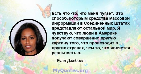 Есть что -то, что меня пугает. Это способ, которым средства массовой информации в Соединенных Штатах представляют остальной мир. Я чувствую, что люди в Америке получают совершенно другую картину того, что происходит в