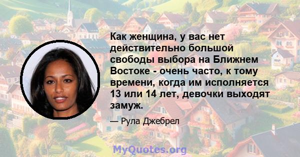 Как женщина, у вас нет действительно большой свободы выбора на Ближнем Востоке - очень часто, к тому времени, когда им исполняется 13 или 14 лет, девочки выходят замуж.