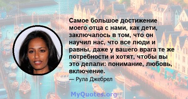 Самое большое достижение моего отца с нами, как дети, заключалось в том, что он научил нас, что все люди и равны, даже у вашего врага те же потребности и хотят, чтобы вы это делали: понимание, любовь, включение.