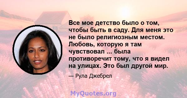 Все мое детство было о том, чтобы быть в саду. Для меня это не было религиозным местом. Любовь, которую я там чувствовал ... была противоречит тому, что я видел на улицах. Это был другой мир.