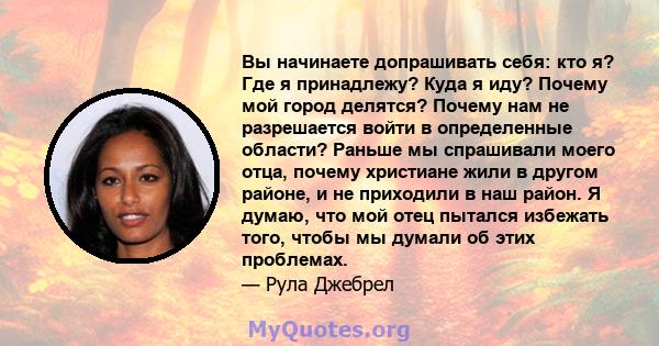 Вы начинаете допрашивать себя: кто я? Где я принадлежу? Куда я иду? Почему мой город делятся? Почему нам не разрешается войти в определенные области? Раньше мы спрашивали моего отца, почему христиане жили в другом