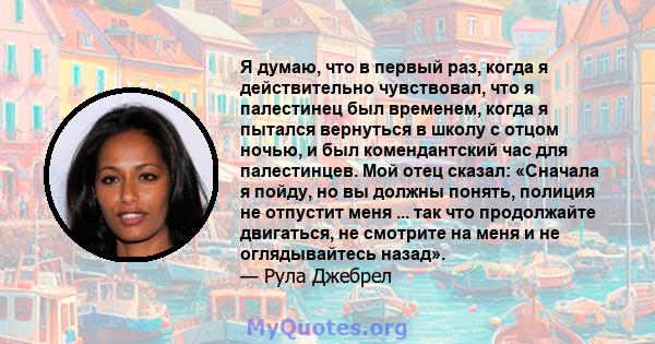 Я думаю, что в первый раз, когда я действительно чувствовал, что я палестинец был временем, когда я пытался вернуться в школу с отцом ночью, и был комендантский час для палестинцев. Мой отец сказал: «Сначала я пойду, но 