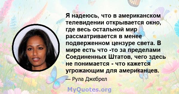 Я надеюсь, что в американском телевидении открывается окно, где весь остальной мир рассматривается в менее подверженном цензуре света. В мире есть что -то за пределами Соединенных Штатов, чего здесь не понимается - что