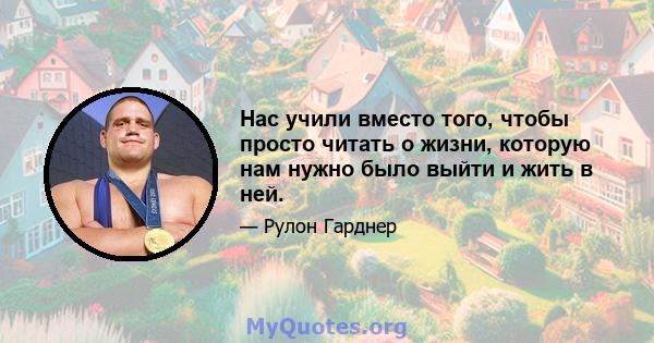 Нас учили вместо того, чтобы просто читать о жизни, которую нам нужно было выйти и жить в ней.