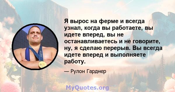 Я вырос на ферме и всегда узнал, когда вы работаете, вы идете вперед, вы не останавливаетесь и не говорите, ну, я сделаю перерыв. Вы всегда идете вперед и выполняете работу.