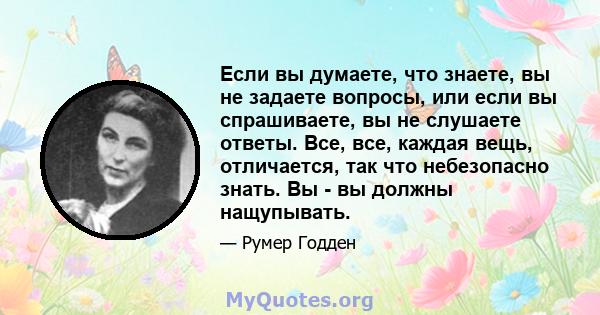 Если вы думаете, что знаете, вы не задаете вопросы, или если вы спрашиваете, вы не слушаете ответы. Все, все, каждая вещь, отличается, так что небезопасно знать. Вы - вы должны нащупывать.