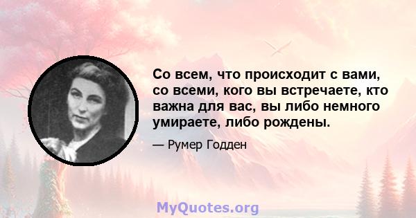 Со всем, что происходит с вами, со всеми, кого вы встречаете, кто важна для вас, вы либо немного умираете, либо рождены.