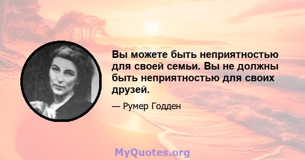 Вы можете быть неприятностью для своей семьи. Вы не должны быть неприятностью для своих друзей.