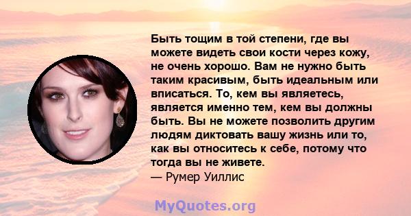 Быть тощим в той степени, где вы можете видеть свои кости через кожу, не очень хорошо. Вам не нужно быть таким красивым, быть идеальным или вписаться. То, кем вы являетесь, является именно тем, кем вы должны быть. Вы не 