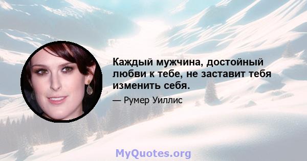 Каждый мужчина, достойный любви к тебе, не заставит тебя изменить себя.