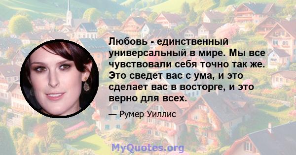 Любовь - единственный универсальный в мире. Мы все чувствовали себя точно так же. Это сведет вас с ума, и это сделает вас в восторге, и это верно для всех.