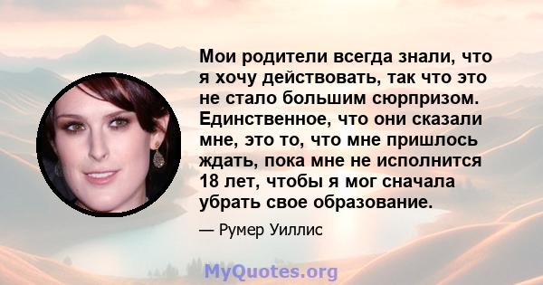 Мои родители всегда знали, что я хочу действовать, так что это не стало большим сюрпризом. Единственное, что они сказали мне, это то, что мне пришлось ждать, пока мне не исполнится 18 лет, чтобы я мог сначала убрать