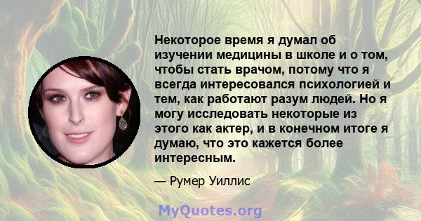 Некоторое время я думал об изучении медицины в школе и о том, чтобы стать врачом, потому что я всегда интересовался психологией и тем, как работают разум людей. Но я могу исследовать некоторые из этого как актер, и в