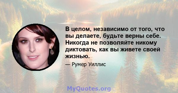 В целом, независимо от того, что вы делаете, будьте верны себе. Никогда не позволяйте никому диктовать, как вы живете своей жизнью.