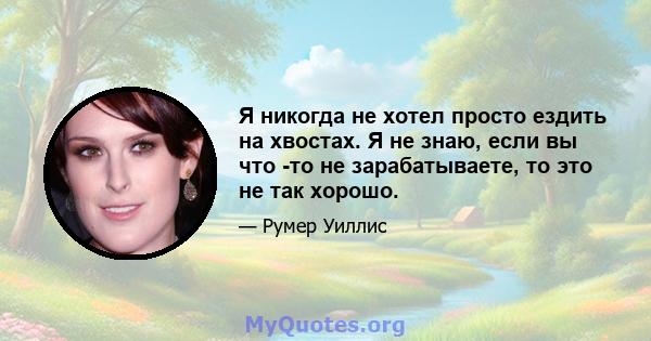 Я никогда не хотел просто ездить на хвостах. Я не знаю, если вы что -то не зарабатываете, то это не так хорошо.