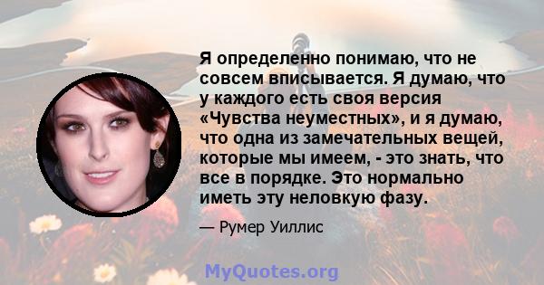 Я определенно понимаю, что не совсем вписывается. Я думаю, что у каждого есть своя версия «Чувства неуместных», и я думаю, что одна из замечательных вещей, которые мы имеем, - это знать, что все в порядке. Это нормально 