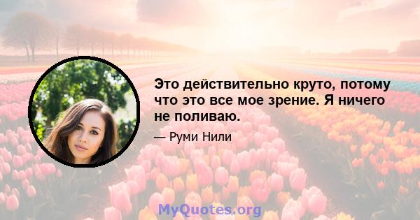 Это действительно круто, потому что это все мое зрение. Я ничего не поливаю.