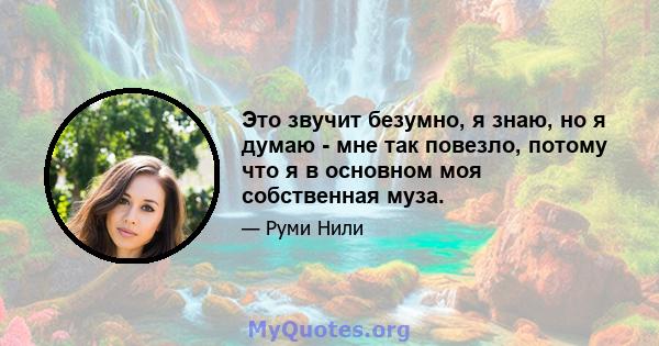 Это звучит безумно, я знаю, но я думаю - мне так повезло, потому что я в основном моя собственная муза.