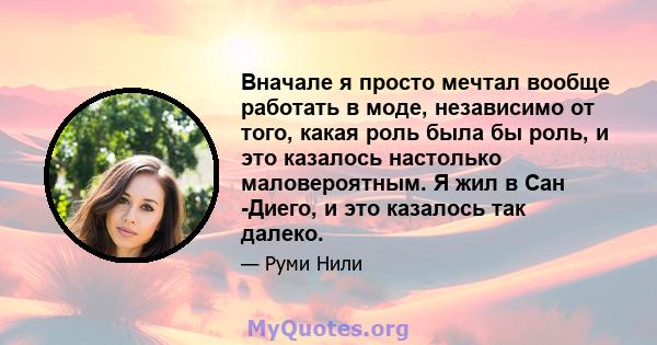 Вначале я просто мечтал вообще работать в моде, независимо от того, какая роль была бы роль, и это казалось настолько маловероятным. Я жил в Сан -Диего, и это казалось так далеко.