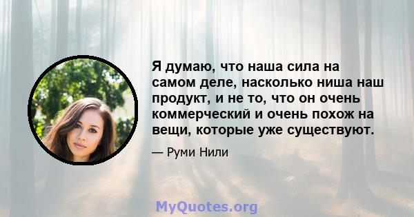 Я думаю, что наша сила на самом деле, насколько ниша наш продукт, и не то, что он очень коммерческий и очень похож на вещи, которые уже существуют.