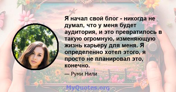 Я начал свой блог - никогда не думал, что у меня будет аудитория, и это превратилось в такую ​​огромную, изменяющую жизнь карьеру для меня. Я определенно хотел этого, я просто не планировал это, конечно.