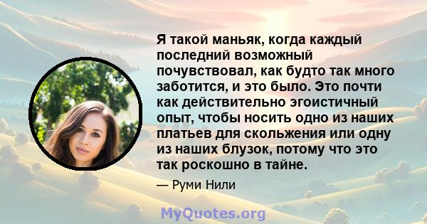 Я такой маньяк, когда каждый последний возможный почувствовал, как будто так много заботится, и это было. Это почти как действительно эгоистичный опыт, чтобы носить одно из наших платьев для скольжения или одну из наших 