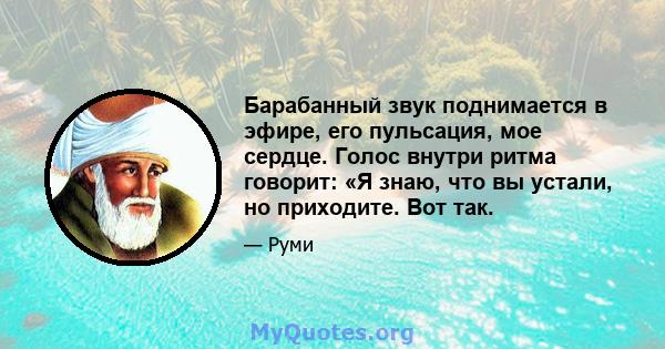 Барабанный звук поднимается в эфире, его пульсация, мое сердце. Голос внутри ритма говорит: «Я знаю, что вы устали, но приходите. Вот так.