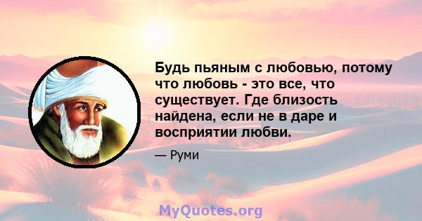 Будь пьяным с любовью, потому что любовь - это все, что существует. Где близость найдена, если не в даре и восприятии любви.