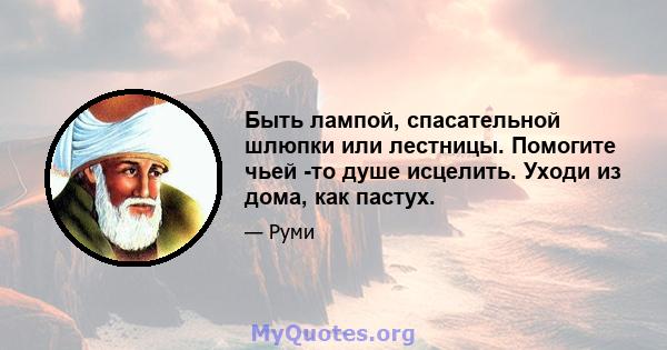 Быть лампой, спасательной шлюпки или лестницы. Помогите чьей -то душе исцелить. Уходи из дома, как пастух.