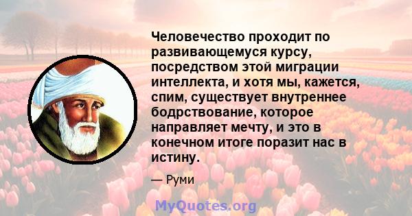 Человечество проходит по развивающемуся курсу, посредством этой миграции интеллекта, и хотя мы, кажется, спим, существует внутреннее бодрствование, которое направляет мечту, и это в конечном итоге поразит нас в истину.