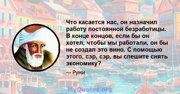 Что касается нас, он назначил работу постоянной безработицы. В конце концов, если бы он хотел, чтобы мы работали, он бы не создал это вино. С помощью этого, сэр, сэр, вы спешите снять экономику?