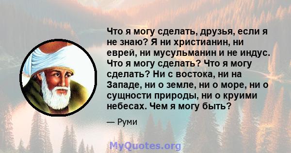 Что я могу сделать, друзья, если я не знаю? Я ни христианин, ни еврей, ни мусульманин и не индус. Что я могу сделать? Что я могу сделать? Ни с востока, ни на Западе, ни о земле, ни о море, ни о сущности природы, ни о