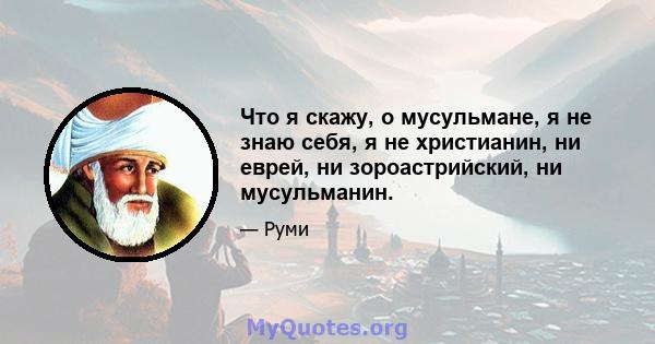 Что я скажу, о мусульмане, я не знаю себя, я не христианин, ни еврей, ни зороастрийский, ни мусульманин.