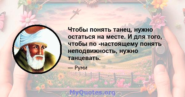 Чтобы понять танец, нужно остаться на месте. И для того, чтобы по -настоящему понять неподвижность, нужно танцевать.