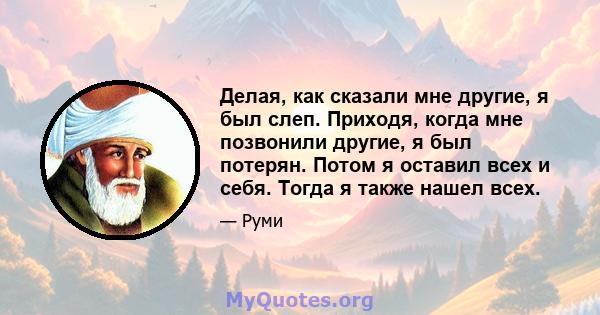 Делая, как сказали мне другие, я был слеп. Приходя, когда мне позвонили другие, я был потерян. Потом я оставил всех и себя. Тогда я также нашел всех.