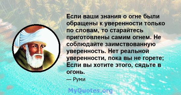 Если ваши знания о огне были обращены к уверенности только по словам, то старайтесь приготовлены самим огнем. Не соблюдайте заимствованную уверенность. Нет реальной уверенности, пока вы не горете; Если вы хотите этого,