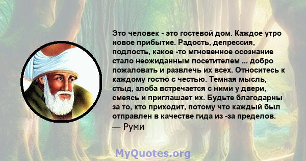 Это человек - это гостевой дом. Каждое утро новое прибытие. Радость, депрессия, подлость, какое -то мгновенное осознание стало неожиданным посетителем ... добро пожаловать и развлечь их всех. Относитесь к каждому гостю