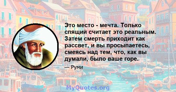 Это место - мечта. Только спящий считает это реальным. Затем смерть приходит как рассвет, и вы просыпаетесь, смеясь над тем, что, как вы думали, было ваше горе.