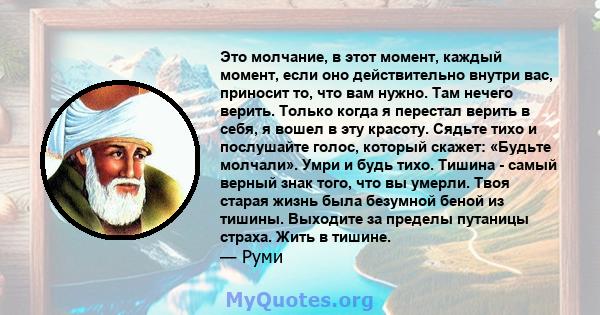 Это молчание, в этот момент, каждый момент, если оно действительно внутри вас, приносит то, что вам нужно. Там нечего верить. Только когда я перестал верить в себя, я вошел в эту красоту. Сядьте тихо и послушайте голос, 