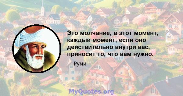 Это молчание, в этот момент, каждый момент, если оно действительно внутри вас, приносит то, что вам нужно.