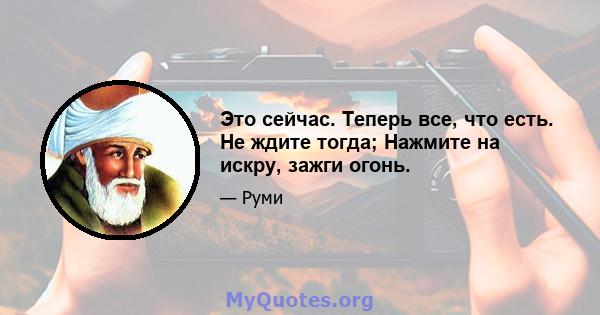 Это сейчас. Теперь все, что есть. Не ждите тогда; Нажмите на искру, зажги огонь.