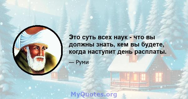 Это суть всех наук - что вы должны знать, кем вы будете, когда наступит день расплаты.