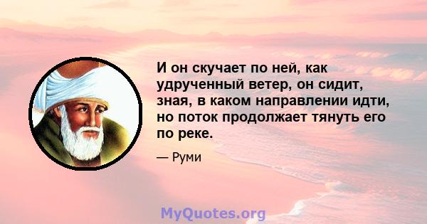 И он скучает по ней, как удрученный ветер, он сидит, зная, в каком направлении идти, но поток продолжает тянуть его по реке.