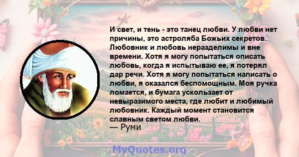 И свет, и тень - это танец любви. У любви нет причины, это астроляба Божьих секретов. Любовник и любовь неразделимы и вне времени. Хотя я могу попытаться описать любовь, когда я испытываю ее, я потерял дар речи. Хотя я