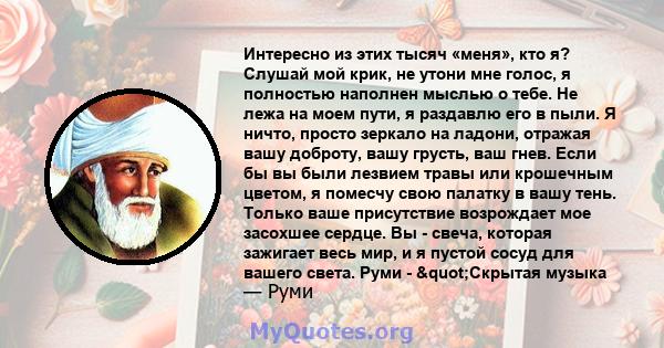 Интересно из этих тысяч «меня», кто я? Слушай мой крик, не утони мне голос, я полностью наполнен мыслью о тебе. Не лежа на моем пути, я раздавлю его в пыли. Я ничто, просто зеркало на ладони, отражая вашу доброту, вашу