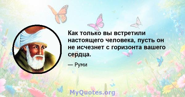 Как только вы встретили настоящего человека, пусть он не исчезнет с горизонта вашего сердца.