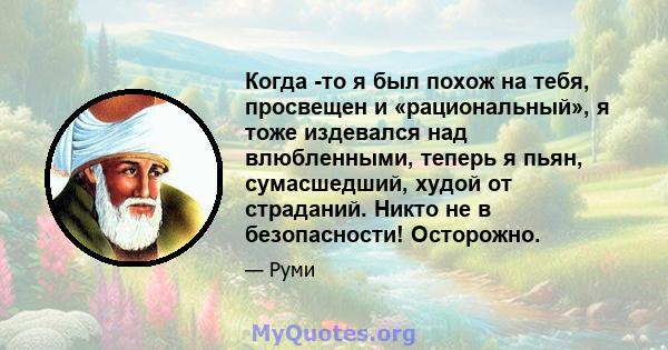 Когда -то я был похож на тебя, просвещен и «рациональный», я тоже издевался над влюбленными, теперь я пьян, сумасшедший, худой от страданий. Никто не в безопасности! Осторожно.