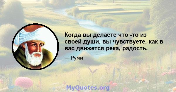 Когда вы делаете что -то из своей души, вы чувствуете, как в вас движется река, радость.