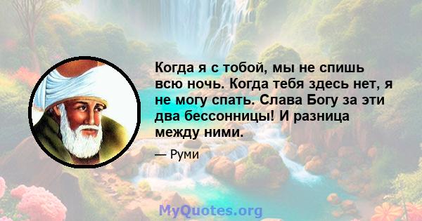 Когда я с тобой, мы не спишь всю ночь. Когда тебя здесь нет, я не могу спать. Слава Богу за эти два бессонницы! И разница между ними.